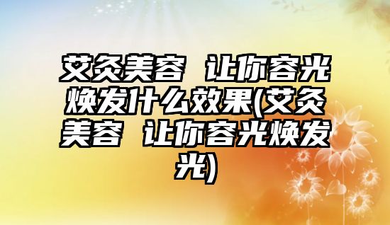 艾灸美容 讓你容光煥發(fā)什么效果(艾灸美容 讓你容光煥發(fā)光)