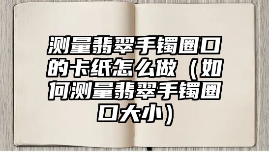 測量翡翠手鐲圈口的卡紙怎么做（如何測量翡翠手鐲圈口大小）