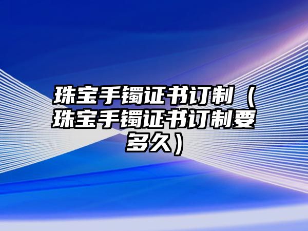 珠寶手鐲證書訂制（珠寶手鐲證書訂制要多久）