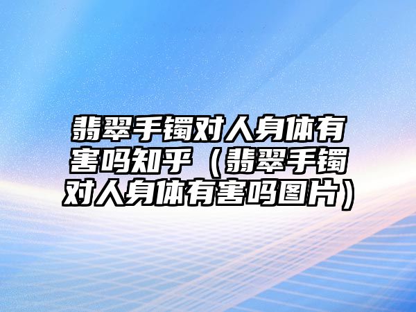 翡翠手鐲對人身體有害嗎知乎（翡翠手鐲對人身體有害嗎圖片）