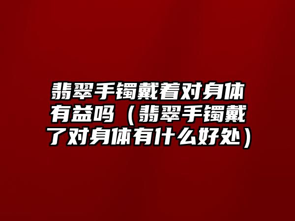 翡翠手鐲戴著對身體有益嗎（翡翠手鐲戴了對身體有什么好處）