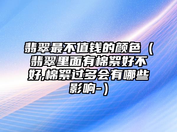 翡翠最不值錢的顏色（翡翠里面有棉絮好不好,棉絮過多會有哪些影響-）