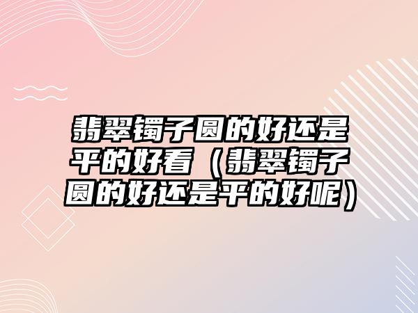 翡翠鐲子圓的好還是平的好看（翡翠鐲子圓的好還是平的好呢）