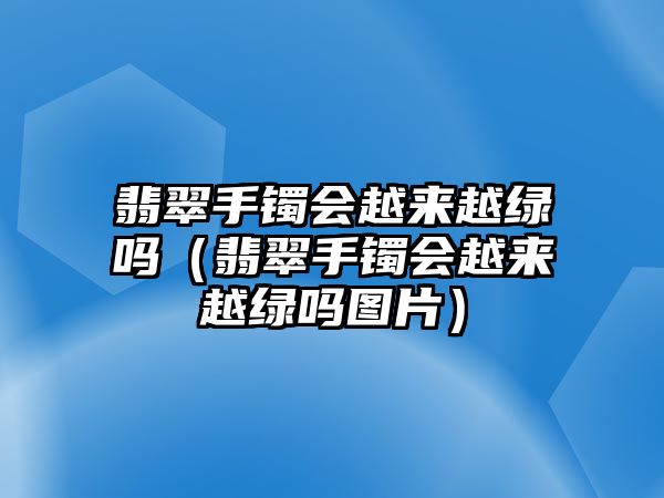 翡翠手鐲會越來越綠嗎（翡翠手鐲會越來越綠嗎圖片）