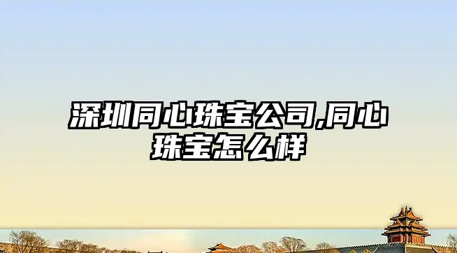 深圳同心珠寶公司,同心珠寶怎么樣