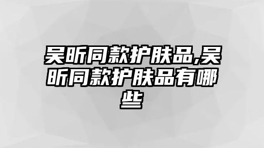 吳昕同款護膚品,吳昕同款護膚品有哪些