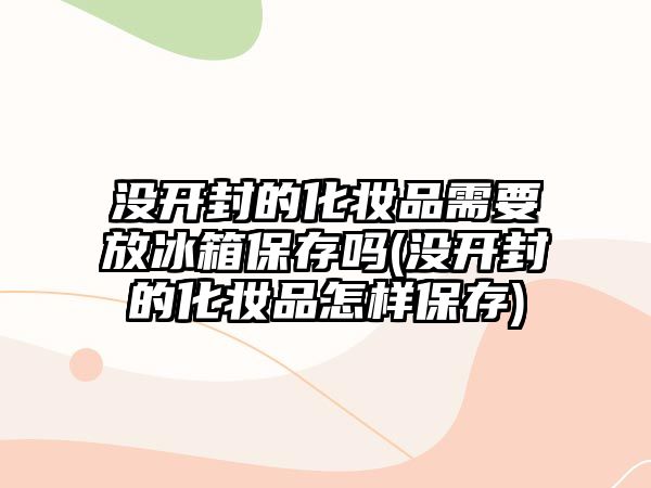 沒開封的化妝品需要放冰箱保存嗎(沒開封的化妝品怎樣保存)