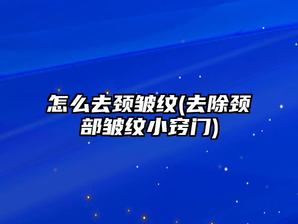 怎么去頸皺紋(去除頸部皺紋小竅門)