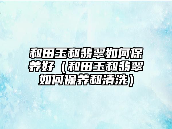 和田玉和翡翠如何保養(yǎng)好（和田玉和翡翠如何保養(yǎng)和清洗）