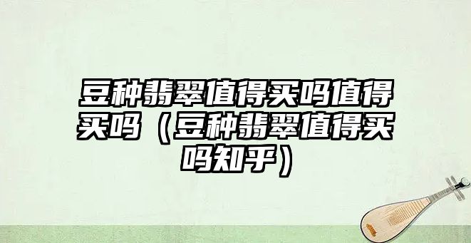 豆種翡翠值得買嗎值得買嗎（豆種翡翠值得買嗎知乎）