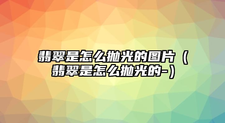 翡翠是怎么拋光的圖片（翡翠是怎么拋光的-）