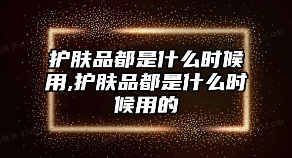 護(hù)膚品都是什么時(shí)候用,護(hù)膚品都是什么時(shí)候用的