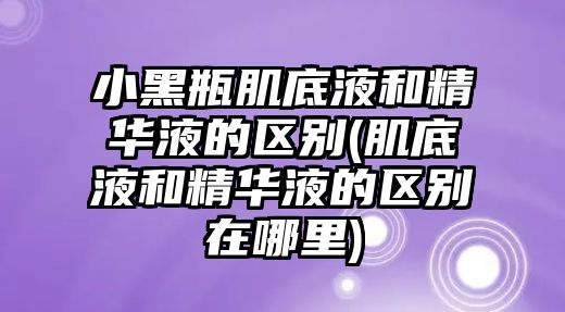 小黑瓶肌底液和精華液的區(qū)別(肌底液和精華液的區(qū)別在哪里)