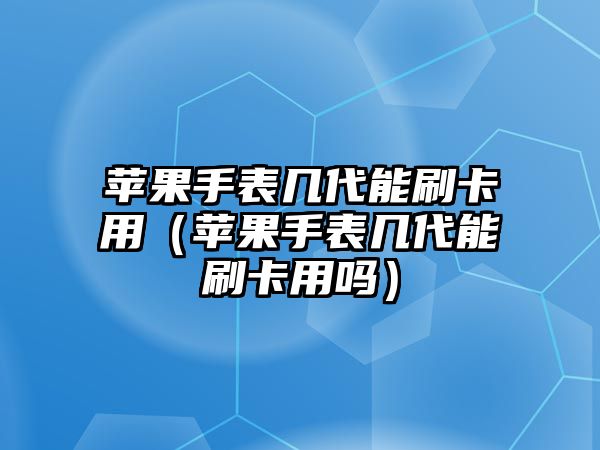 蘋果手表幾代能刷卡用（蘋果手表幾代能刷卡用嗎）