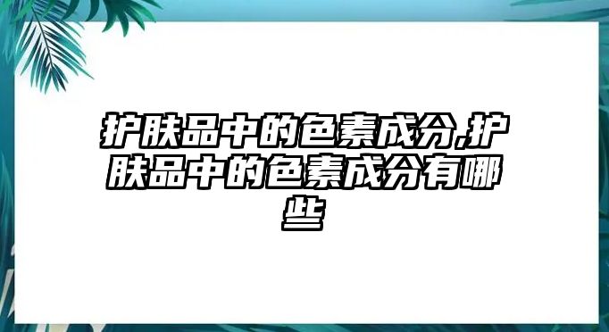 護膚品中的色素成分,護膚品中的色素成分有哪些