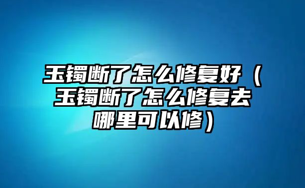 玉鐲斷了怎么修復好（玉鐲斷了怎么修復去哪里可以修）