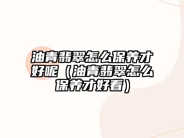 油青翡翠怎么保養才好呢（油青翡翠怎么保養才好看）