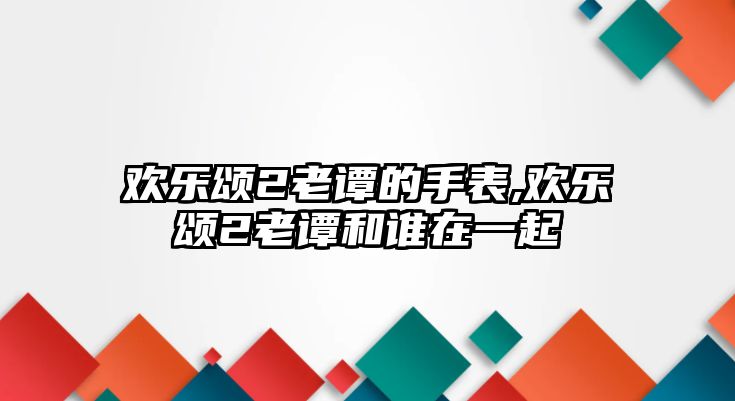 歡樂頌2老譚的手表,歡樂頌2老譚和誰在一起