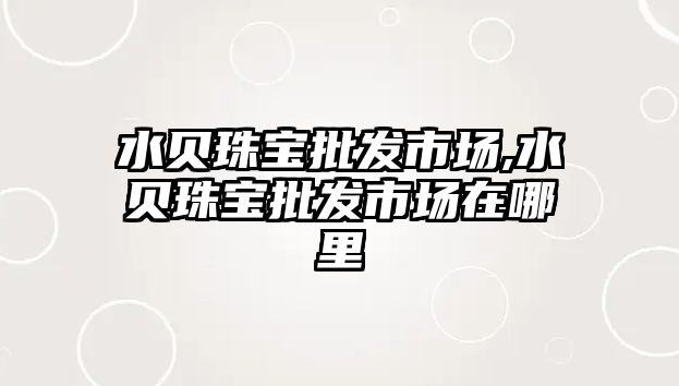 水貝珠寶批發(fā)市場,水貝珠寶批發(fā)市場在哪里