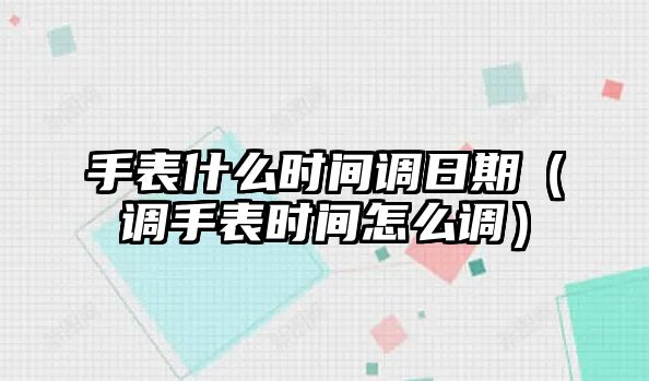 手表什么時間調日期（調手表時間怎么調）