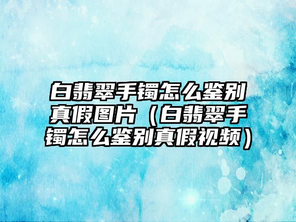 白翡翠手鐲怎么鑒別真假圖片（白翡翠手鐲怎么鑒別真假視頻）