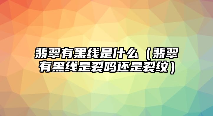 翡翠有黑線是什么（翡翠有黑線是裂嗎還是裂紋）