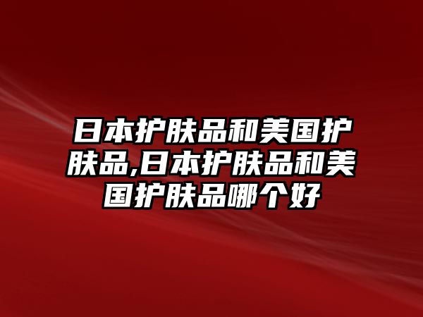 日本護膚品和美國護膚品,日本護膚品和美國護膚品哪個好