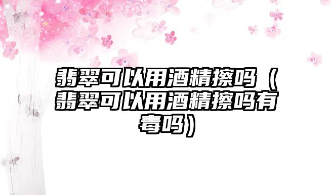 翡翠可以用酒精擦嗎（翡翠可以用酒精擦嗎有毒嗎）