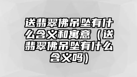 送翡翠佛吊墜有什么含義和寓意（送翡翠佛吊墜有什么含義嗎）