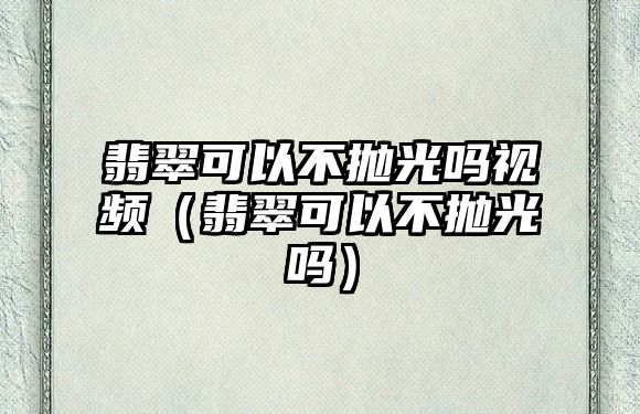 翡翠可以不拋光嗎視頻（翡翠可以不拋光嗎）