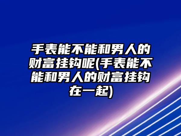 手表能不能和男人的財富掛鉤呢(手表能不能和男人的財富掛鉤在一起)