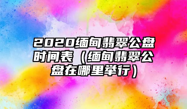 2020緬甸翡翠公盤時間表（緬甸翡翠公盤在哪里舉行）