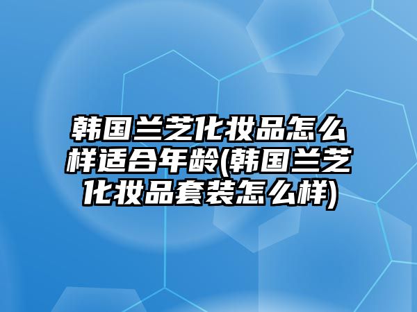 韓國蘭芝化妝品怎么樣適合年齡(韓國蘭芝化妝品套裝怎么樣)