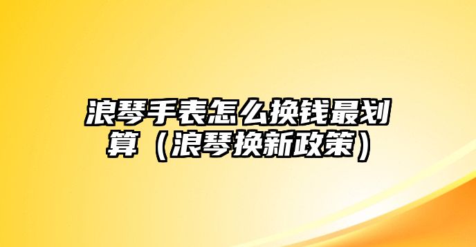 浪琴手表怎么換錢最劃算（浪琴換新政策）