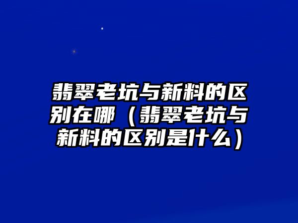 翡翠老坑與新料的區別在哪（翡翠老坑與新料的區別是什么）