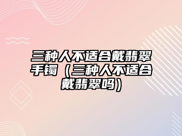 三種人不適合戴翡翠手鐲（三種人不適合戴翡翠嗎）