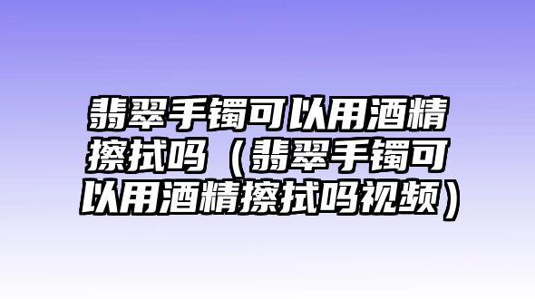 翡翠手鐲可以用酒精擦拭嗎（翡翠手鐲可以用酒精擦拭嗎視頻）