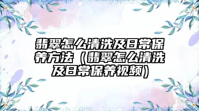 翡翠怎么清洗及日常保養(yǎng)方法（翡翠怎么清洗及日常保養(yǎng)視頻）