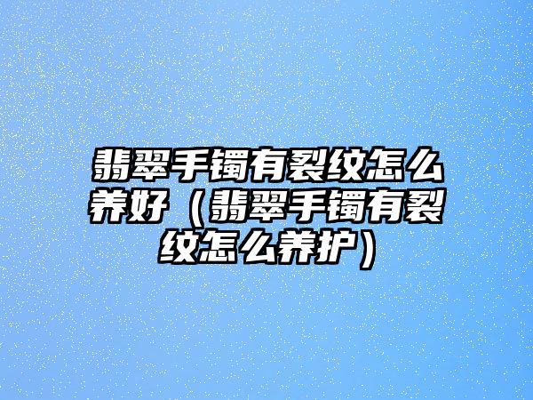 翡翠手鐲有裂紋怎么養(yǎng)好（翡翠手鐲有裂紋怎么養(yǎng)護(hù)）