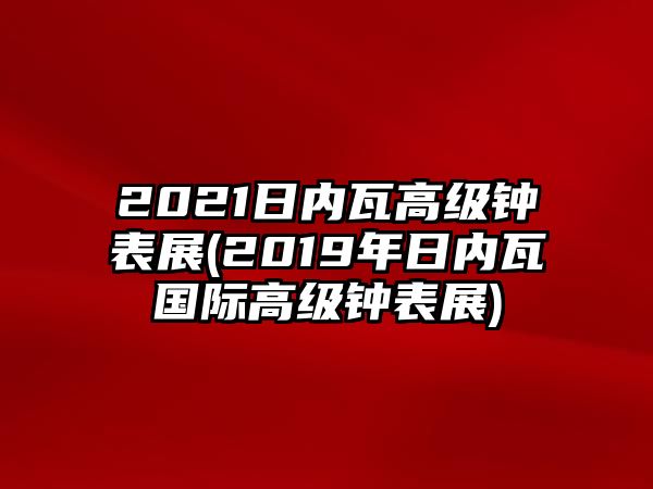 2021日內(nèi)瓦高級(jí)鐘表展(2019年日內(nèi)瓦國(guó)際高級(jí)鐘表展)