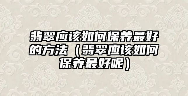 翡翠應(yīng)該如何保養(yǎng)最好的方法（翡翠應(yīng)該如何保養(yǎng)最好呢）