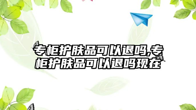 專柜護膚品可以退嗎,專柜護膚品可以退嗎現(xiàn)在