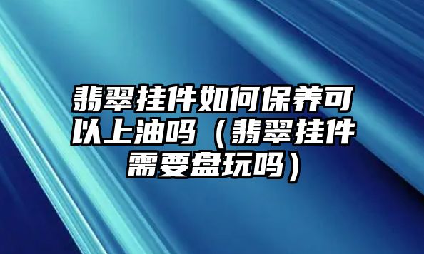 翡翠掛件如何保養可以上油嗎（翡翠掛件需要盤玩嗎）