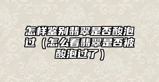 怎樣鑒別翡翠是否酸泡過（怎么看翡翠是否被酸泡過了）