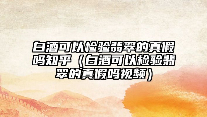 白酒可以檢驗翡翠的真假嗎知乎（白酒可以檢驗翡翠的真假嗎視頻）