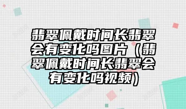 翡翠佩戴時間長翡翠會有變化嗎圖片（翡翠佩戴時間長翡翠會有變化嗎視頻）