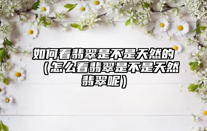 如何看翡翠是不是天然的（怎么看翡翠是不是天然翡翠呢）