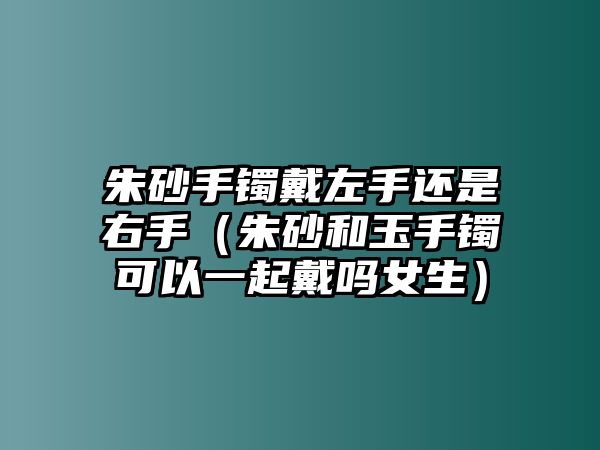 朱砂手鐲戴左手還是右手（朱砂和玉手鐲可以一起戴嗎女生）