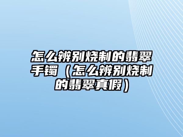 怎么辨別燒制的翡翠手鐲（怎么辨別燒制的翡翠真假）