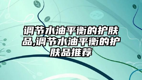 調節水油平衡的護膚品,調節水油平衡的護膚品推薦